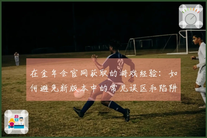 在金年会官网获取的游戏经验：如何避免新版本中的常见误区和陷阱