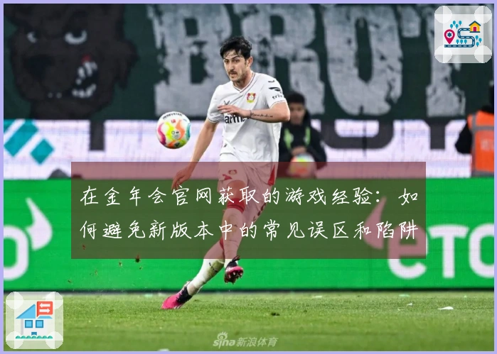 在金年会官网获取的游戏经验：如何避免新版本中的常见误区和陷阱
