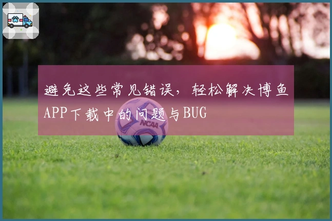 避免这些常见错误，轻松解决博鱼APP下载中的问题与BUG