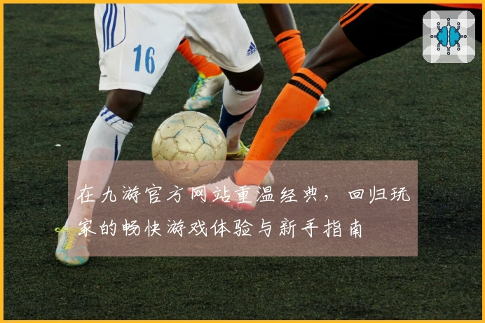 在九游官方网站重温经典，回归玩家的畅快游戏体验与新手指南